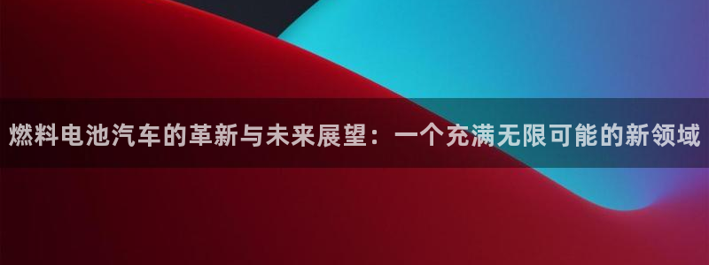优发国际手机安装登录不了：燃料电池汽车的革新与未来展望：一个充满无限可能的新领域
