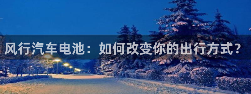 优发国际官方网手机版下载苹果：风行汽车电池：如何改变你的出行方式？