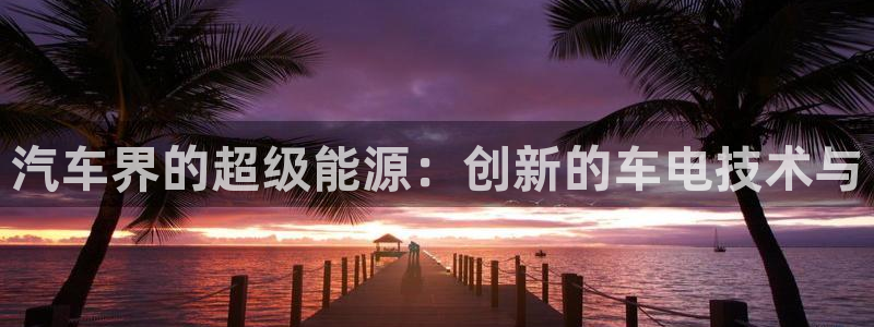 优发国际手机版客户端：汽车界的超级能源：创新的车电技术与
